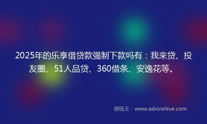 2025年的乐享借贷款强制下款吗有：我来贷、投友圈、51人品贷、360借条、安逸花等。