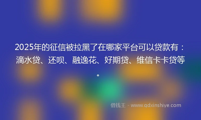 2025年的征信被拉黑了在哪家平台可以贷款有：滴水贷、还呗、融逸花、好期贷、维信卡卡贷等。