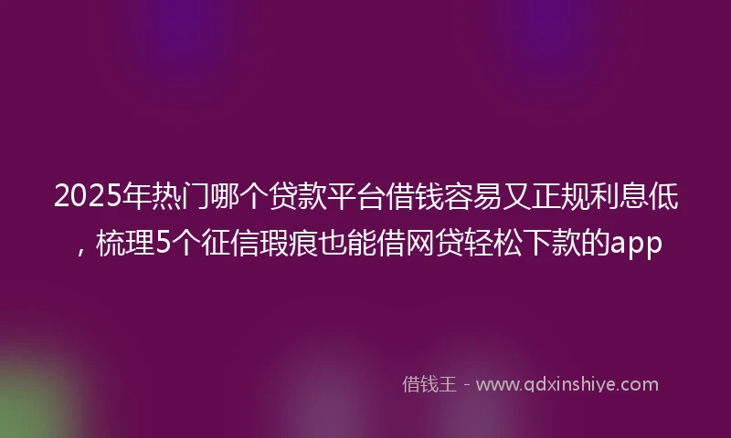 2025年热门哪个贷款平台借钱容易又正规利息低，梳理5个征信瑕疵也能借网贷轻松下款的app