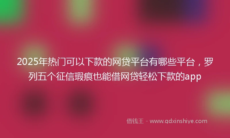 2025年热门可以下款的网贷平台有哪些平台,罗列五个征信瑕疵也能借网贷轻松下款的app