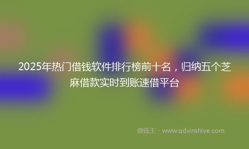 2025年热门借钱软件排行榜前十名，归纳五个芝麻借款实时到账速借平台