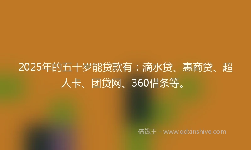 2025年的五十岁能贷款有：滴水贷、惠商贷、超人卡、团贷网、360借条等。