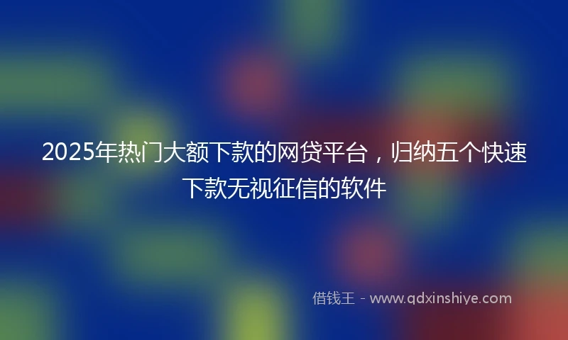 2025年热门大额下款的网贷平台，归纳五个快速下款无视征信的软件