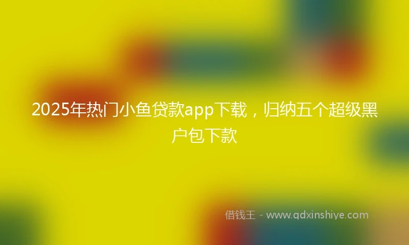 2025年热门小鱼贷款app下载，归纳五个超级黑户包下款