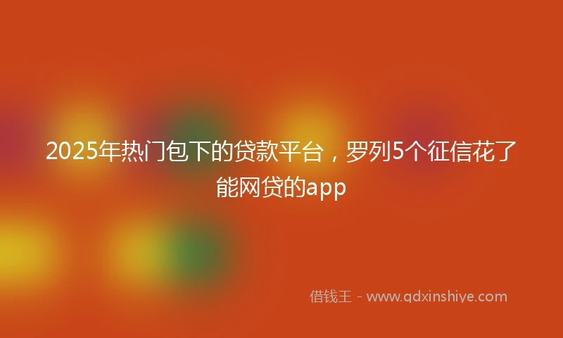 2025年热门包下的贷款平台，罗列5个征信花了能网贷的app