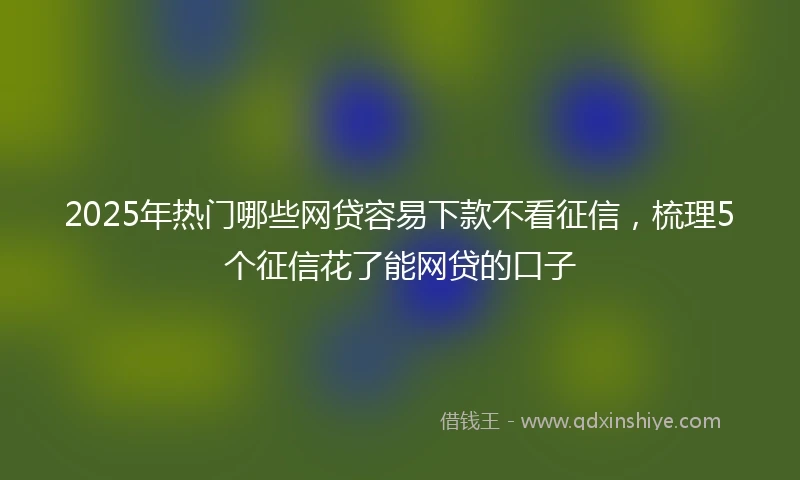 2025年热门哪些网贷容易下款不看征信，梳理5个征信花了能网贷的口子