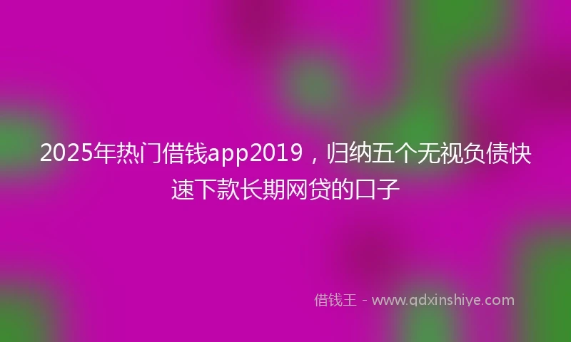2025年热门借钱app2019，归纳五个无视负债快速下款长期网贷的口子