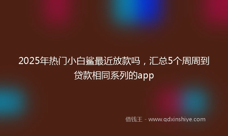 2025年热门小白鲨最近放款吗，汇总5个周周到贷款相同系列的app