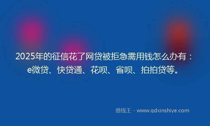 2025年的征信花了网贷被拒急需用钱怎么办有：e微贷、快贷通、花呗、省呗、拍拍贷等。