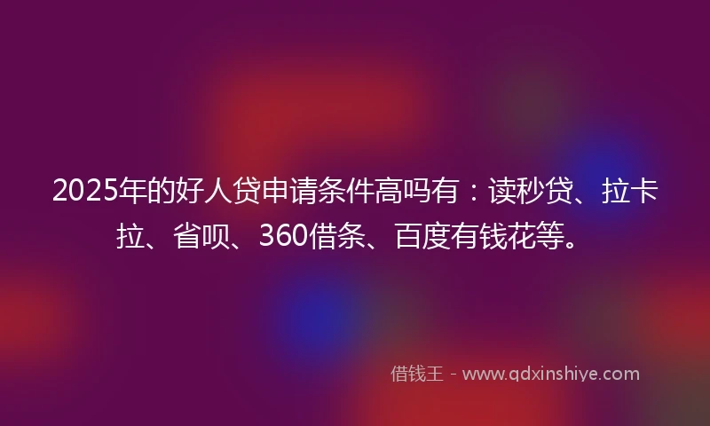 2025年的好人贷申请条件高吗有：读秒贷、拉卡拉、省呗、360借条、百度有钱花等。
