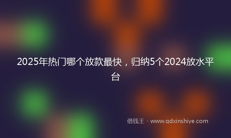 2025年热门哪个放款最快，归纳5个2024放水平台