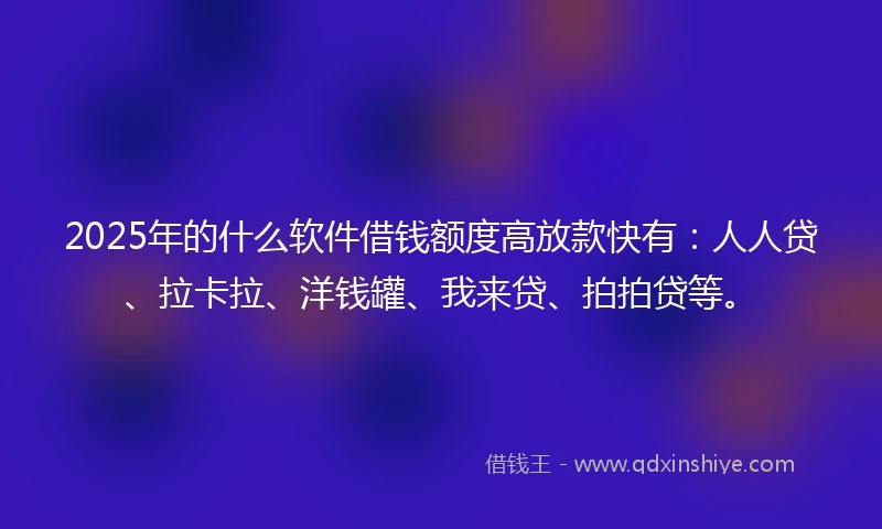 2025年的什么软件借钱额度高放款快有：人人贷、拉卡拉、洋钱罐、我来贷、拍拍贷等。