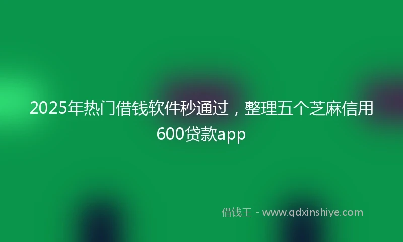 2025年热门借钱软件秒通过，整理五个芝麻信用600贷款app