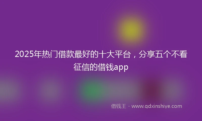2025年热门借款最好的十大平台，分享五个不看征信的借钱app