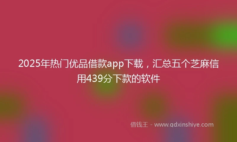 2025年热门优品借款app下载，汇总五个芝麻信用439分下款的软件