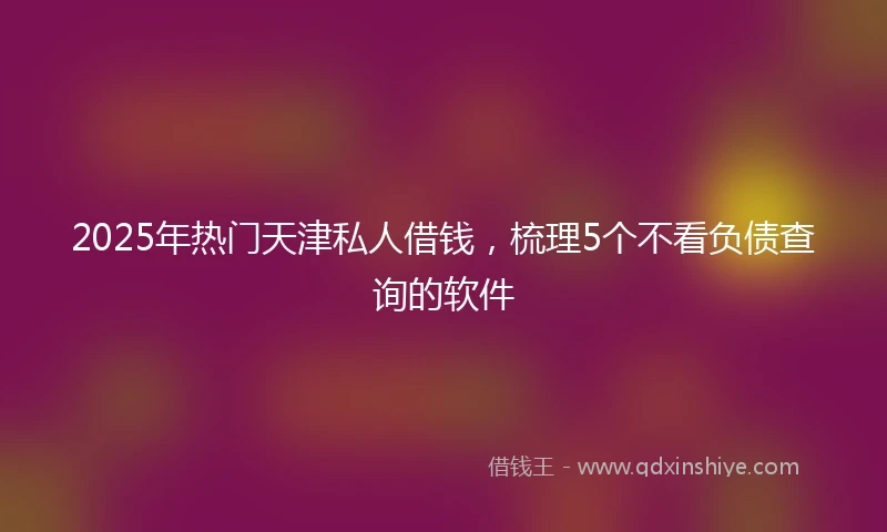 2025年热门天津私人借钱，梳理5个不看负债查询的软件