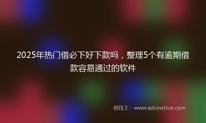 2025年热门借必下好下款吗，整理5个有逾期借款容易通过的软件