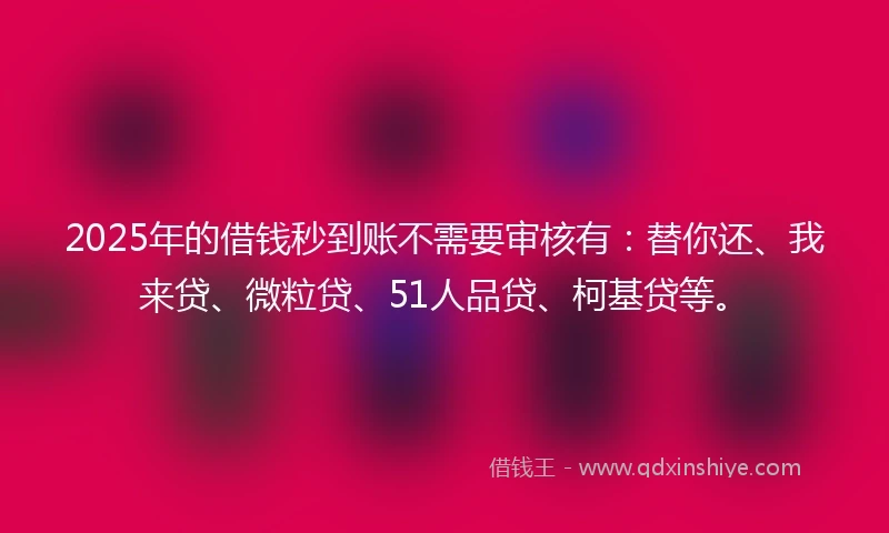2025年的借钱秒到账不需要审核有：替你还、我来贷、微粒贷、51人品贷、柯基贷等。