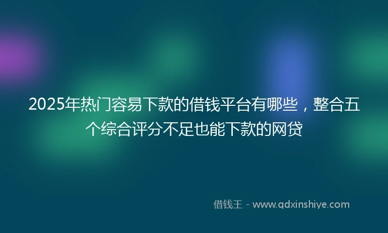2025年热门容易下款的借钱平台有哪些，整合五个综合评分不足也能下款的网贷