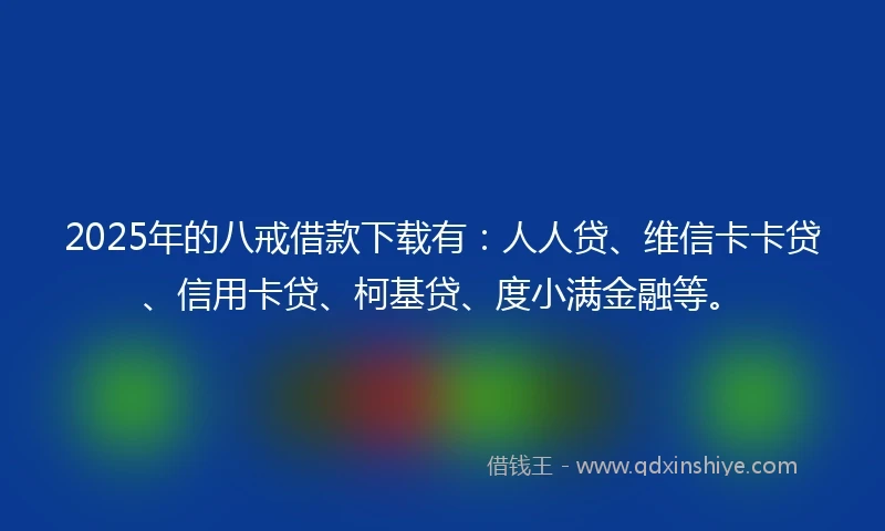 2025年的八戒借款下载有：人人贷、维信卡卡贷、信用卡贷、柯基贷、度小满金融等。