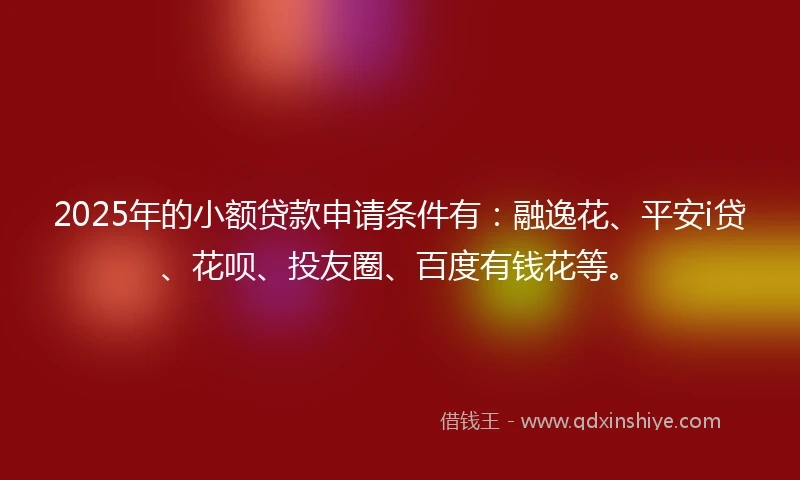 2025年的小额贷款申请条件有：融逸花、平安i贷、花呗、投友圈、百度有钱花等。