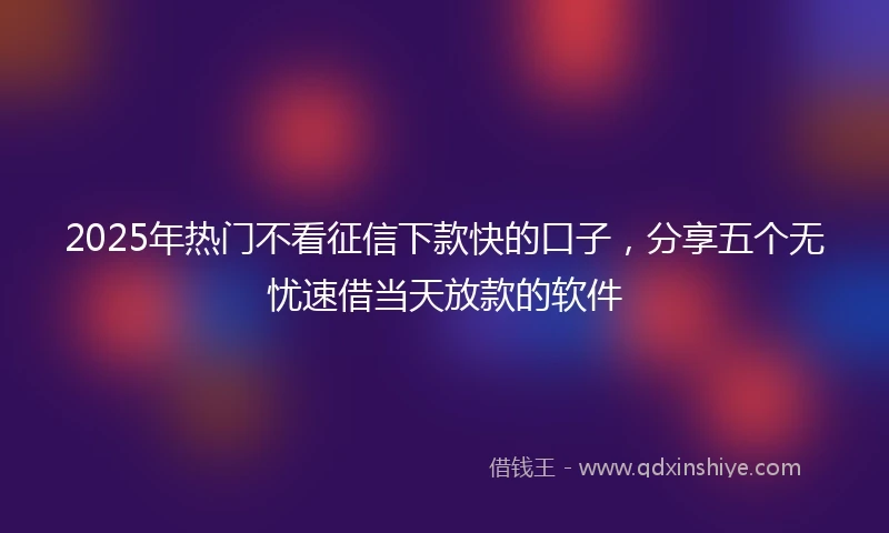 2025年热门不看征信下款快的口子，分享五个无忧速借当天放款的软件