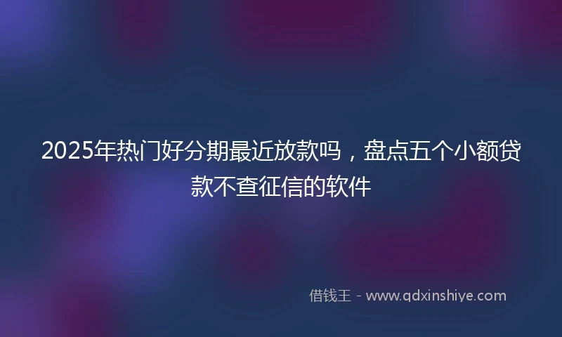 2025年热门好分期最近放款吗，盘点五个小额贷款不查征信的软件