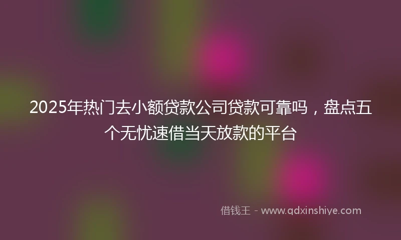 2025年热门去小额贷款公司贷款可靠吗，盘点五个无忧速借当天放款的平台