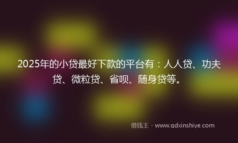 2025年的小贷最好下款的平台有：人人贷、功夫贷、微粒贷、省呗、随身贷等。