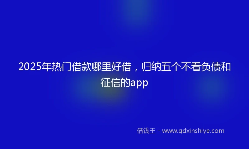 2025年热门借款哪里好借，归纳五个不看负债和征信的app