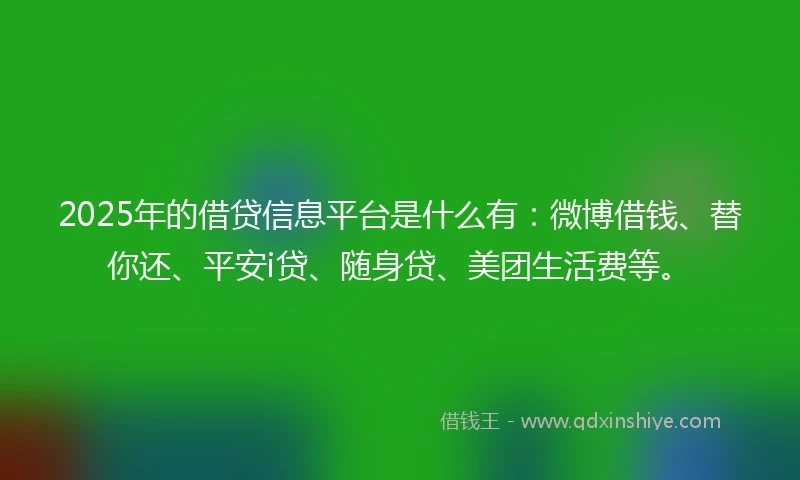 2025年的借贷信息平台是什么有：微博借钱、替你还、平安i贷、随身贷、美团生活费等。