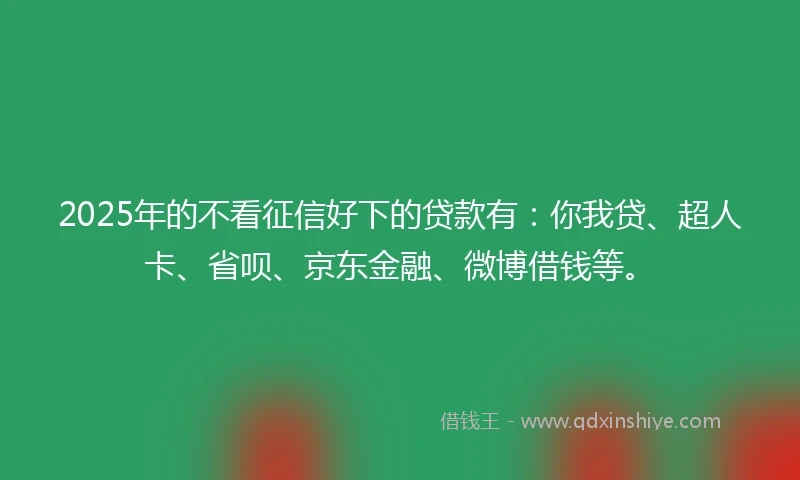2025年的不看征信好下的贷款有：你我贷、超人卡、省呗、京东金融、微博借钱等。