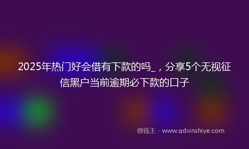2025年热门好会借有下款的吗_，分享5个无视征信黑户当前逾期必下款的口子