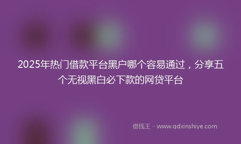 2025年热门借款平台黑户哪个容易通过，分享五个无视黑白必下款的网贷平台