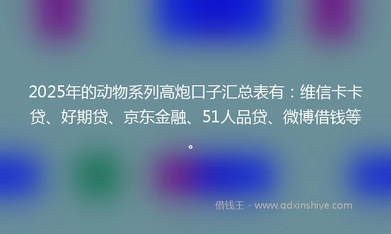 2025年的动物系列高炮口子汇总表有：维信卡卡贷、好期贷、京东金融、51人品贷、微博借钱等。