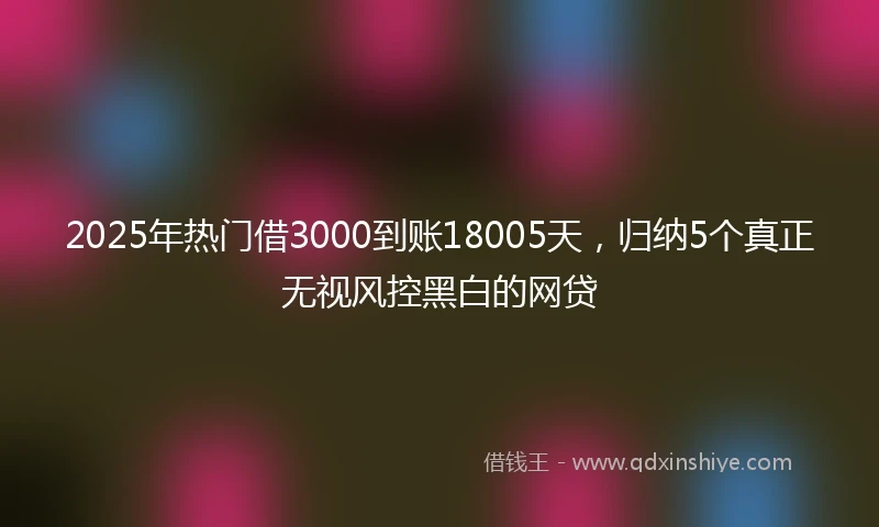 2025年热门借3000到账18005天，归纳5个真正无视风控黑白的网贷