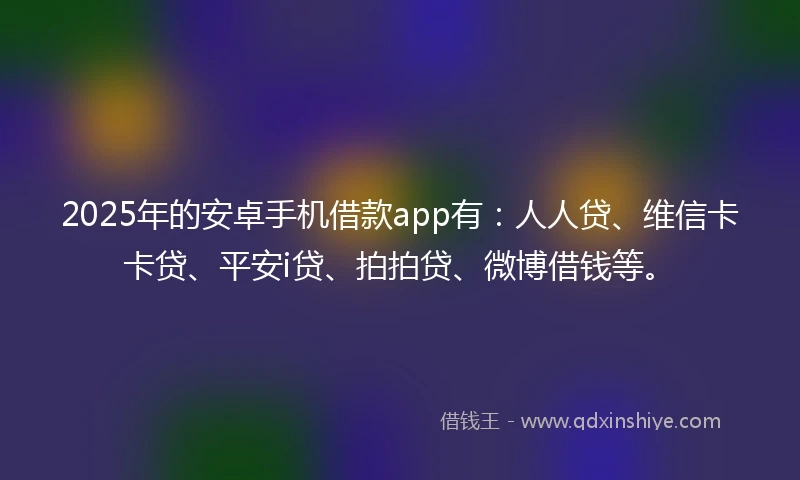 2025年的安卓手机借款app有：人人贷、维信卡卡贷、平安i贷、拍拍贷、微博借钱等。