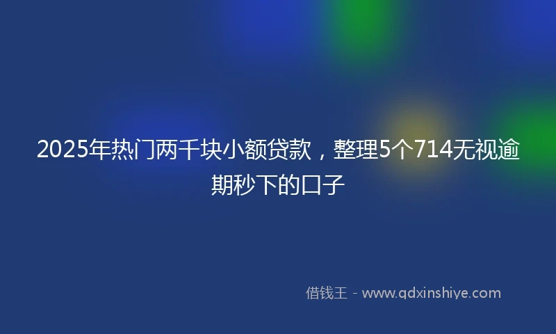 2025年热门两千块小额贷款，整理5个714无视逾期秒下的口子