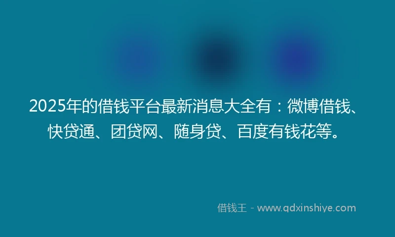 2025年的借钱平台最新消息大全有：微博借钱、快贷通、团贷网、随身贷、百度有钱花等。