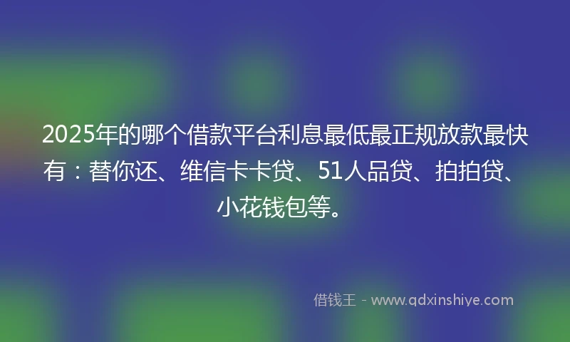 2025年的哪个借款平台利息最低最正规放款最快有：替你还、维信卡卡贷、51人品贷、拍拍贷、小花钱包等。