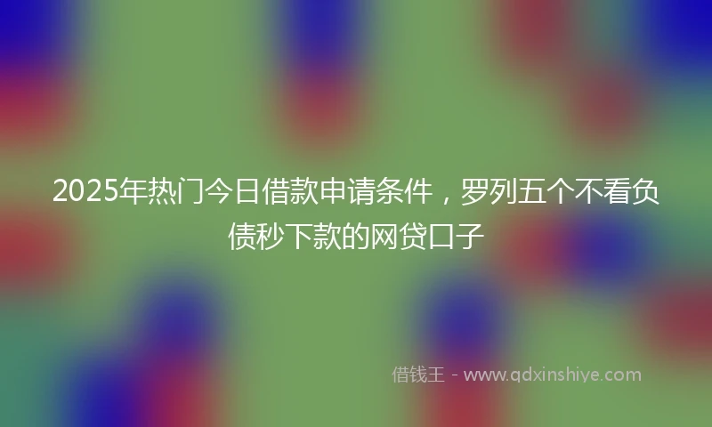 2025年热门今日借款申请条件，罗列五个不看负债秒下款的网贷口子