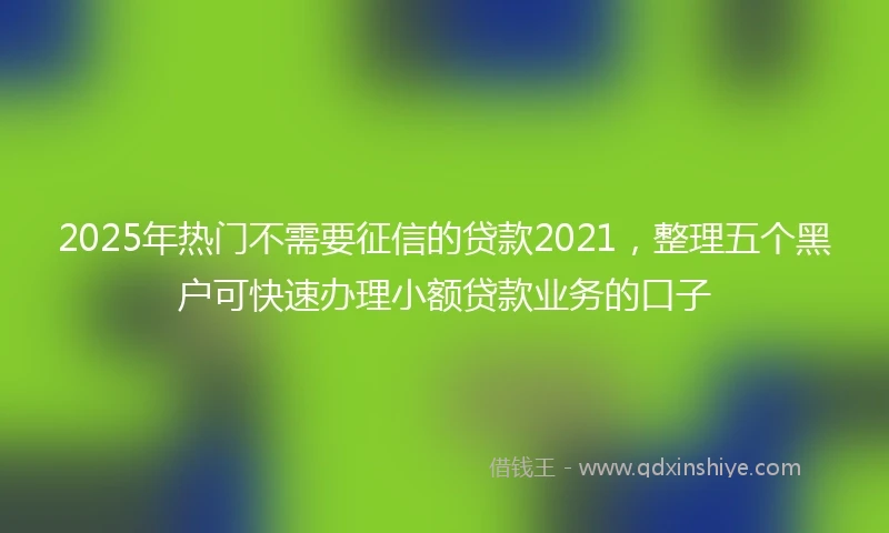 2025年热门不需要征信的贷款2021，整理五个黑户可快速办理小额贷款业务的口子