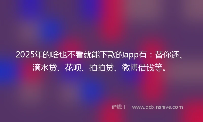 2025年的啥也不看就能下款的app有：替你还、滴水贷、花呗、拍拍贷、微博借钱等。