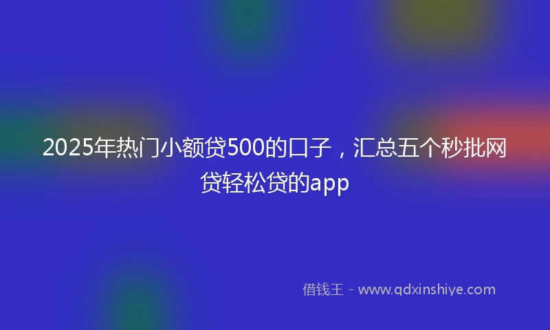 2025年热门小额贷500的口子，汇总五个秒批网贷轻松贷的app