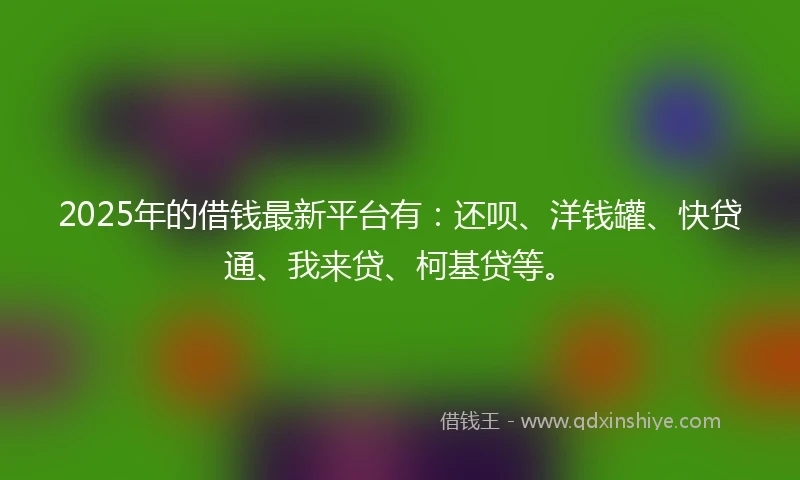 2025年的借钱最新平台有：还呗、洋钱罐、快贷通、我来贷、柯基贷等。