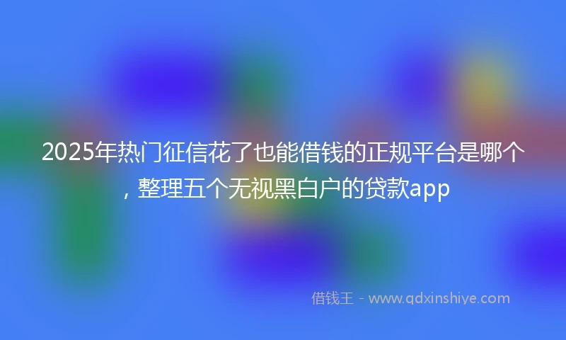 2025年热门征信花了也能借钱的正规平台是哪个，整理五个无视黑白户的贷款app