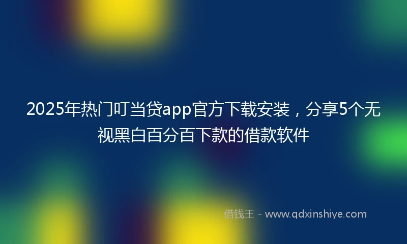 2025年热门叮当贷app官方下载安装，分享5个无视黑白百分百下款的借款软件