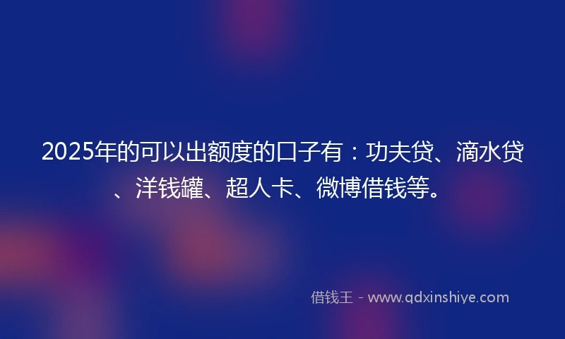 2025年的可以出额度的口子有：功夫贷、滴水贷、洋钱罐、超人卡、微博借钱等。