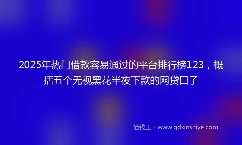 2025年热门借款容易通过的平台排行榜123，概括五个无视黑花半夜下款的网贷口子