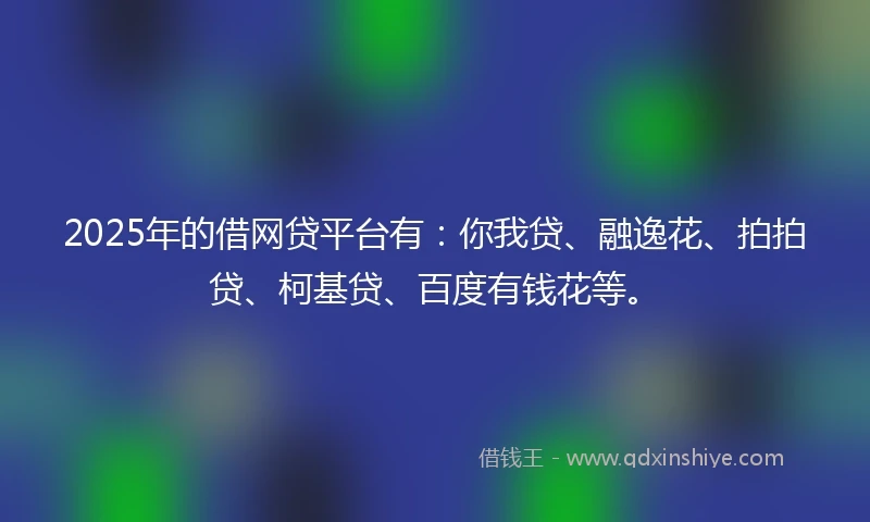2025年的借网贷平台有：你我贷、融逸花、拍拍贷、柯基贷、百度有钱花等。